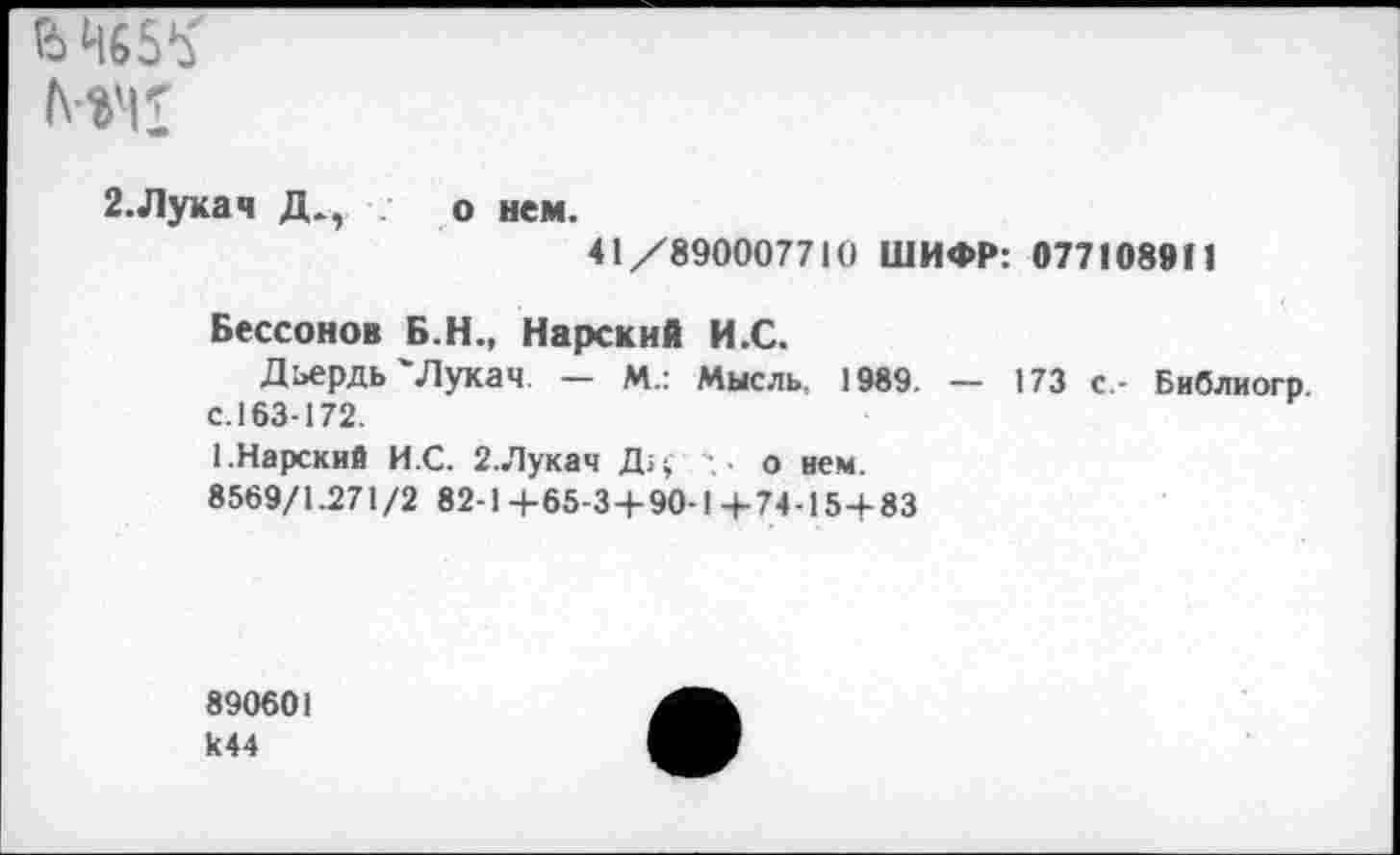 ﻿НЧ1
2.Лукач Д.,	о нем.
41/890007710 ШИФР: 077108911
Бессонов Б.Н., Нарский И.С.
Дьердь'Лукач. — М.: Мысль. 1989. — 173 с - Библиогр с. 163-172.
1.Нарский И.С. 2.Лукач Дц- . о нем.
8569/1.271/2 82-1+65-3+90-1+74-15+83
890601 к44